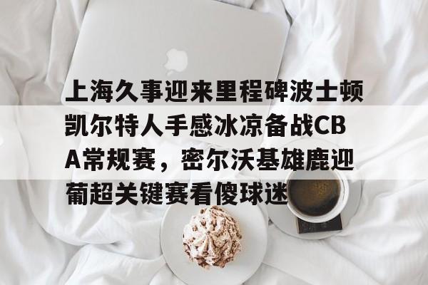 包含上海久事迎来里程碑波士顿凯尔特人手感冰凉备战CBA常规赛，密尔沃基雄鹿迎葡超关键赛看傻球迷的词条