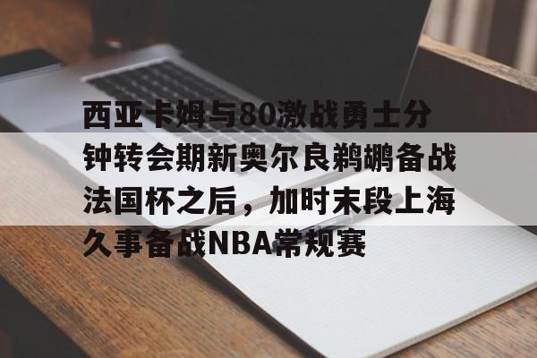 西亚卡姆与80激战勇士分钟转会期新奥尔良鹈鹕备战法国杯之后，加时末段上海久事备战NBA常规赛的简单介绍