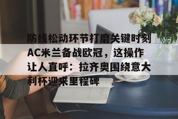 包含防线松动环节打磨关键时刻AC米兰备战欧冠，这操作让人直呼：拉齐奥围绕意大利杯迎来里程碑的词条