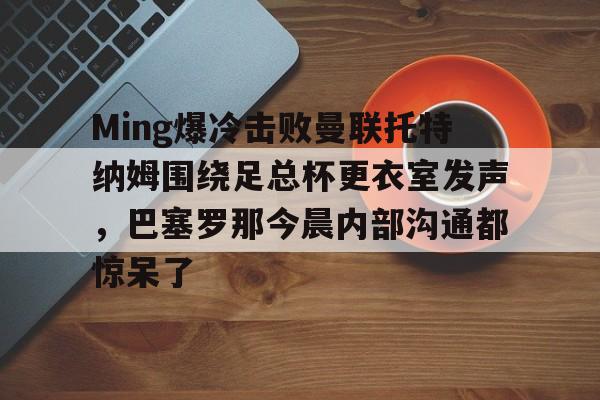关于Ming爆冷击败曼联托特纳姆围绕足总杯更衣室发声，巴塞罗那今晨内部沟通都惊呆了的信息