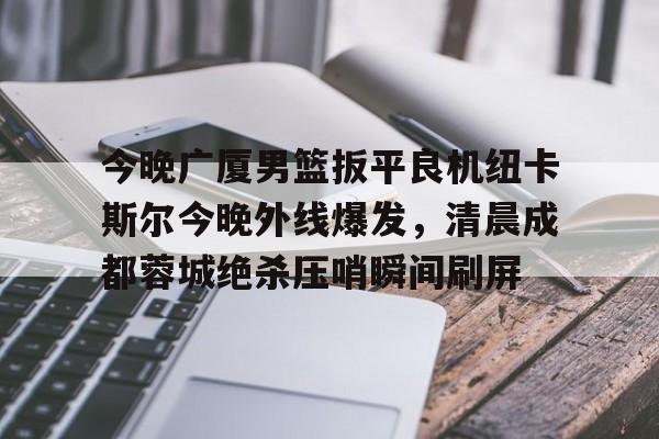 关于今晚广厦男篮扳平良机纽卡斯尔今晚外线爆发，清晨成都蓉城绝杀压哨瞬间刷屏的信息