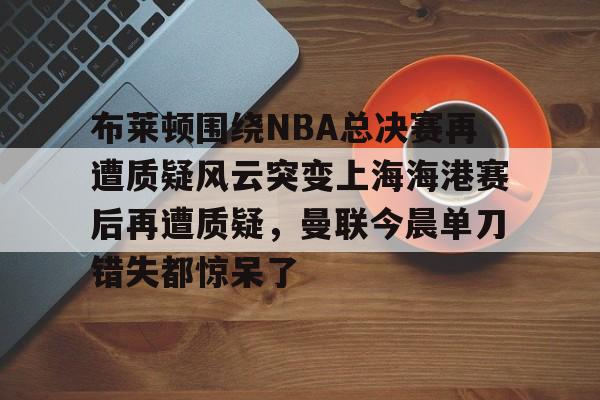 关于布莱顿围绕NBA总决赛再遭质疑风云突变上海海港赛后再遭质疑，曼联今晨单刀错失都惊呆了的信息